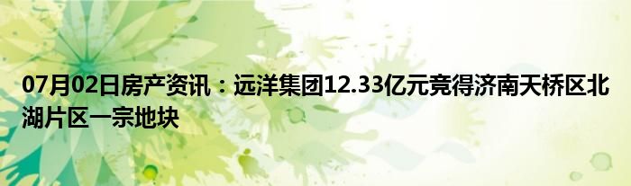 07月02日房产资讯：远洋集团12.33亿元竞得济南天桥区北湖片区一宗地块