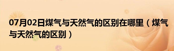 07月02日煤气与天然气的区别在哪里（煤气与天然气的区别）