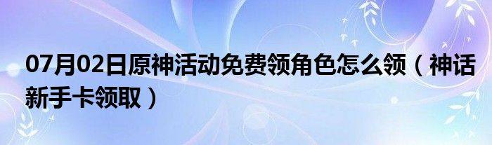 07月02日原神活动免费领角色怎么领（神话新手卡领取）