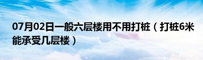 07月02日一般六层楼用不用打桩（打桩6米能承受几层楼）