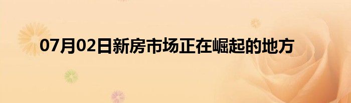 07月02日新房市场正在崛起的地方