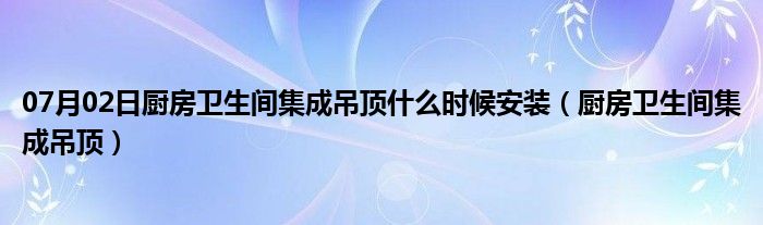 07月02日厨房卫生间集成吊顶什么时候安装（厨房卫生间集成吊顶）