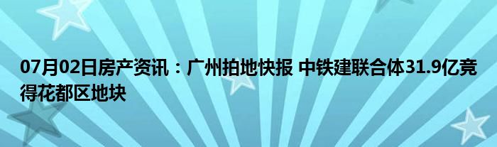 07月02日房产资讯：广州拍地快报 中铁建联合体31.9亿竞得花都区地块