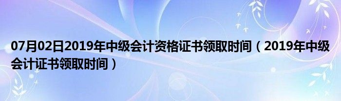 07月02日2019年中级会计资格证书领取时间（2019年中级会计证书领取时间）