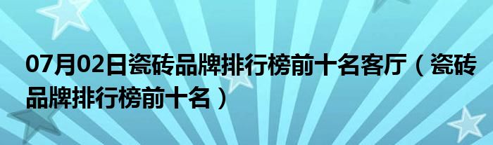 07月02日瓷砖品牌排行榜前十名客厅（瓷砖品牌排行榜前十名）