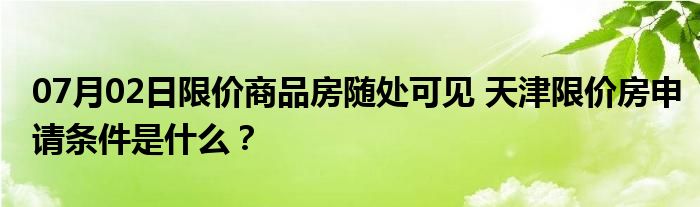 07月02日限价商品房随处可见 天津限价房申请条件是什么？