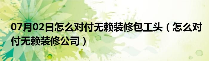 07月02日怎么对付无赖装修包工头（怎么对付无赖装修公司）