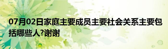 07月02日家庭主要成员主要社会关系主要包括哪些人?谢谢