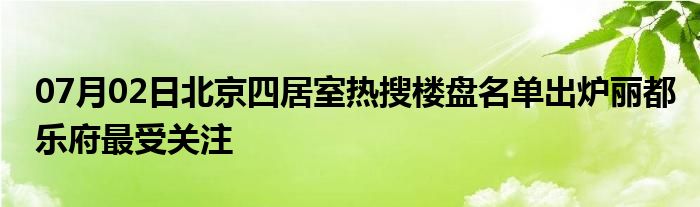 07月02日北京四居室热搜楼盘名单出炉丽都乐府最受关注