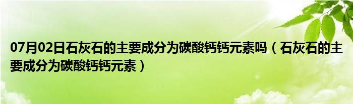 07月02日石灰石的主要成分为碳酸钙钙元素吗（石灰石的主要成分为碳酸钙钙元素）