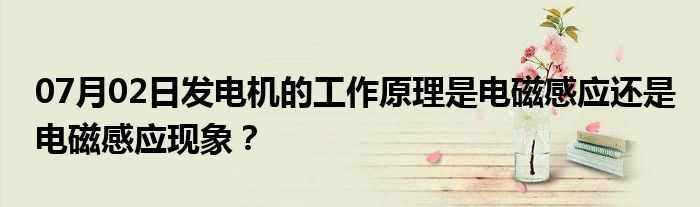 07月02日发电机的工作原理是电磁感应还是电磁感应现象？