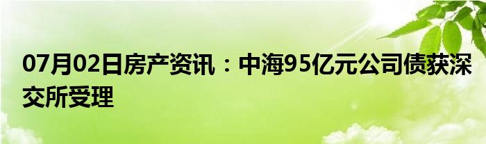 07月02日房产资讯：中海95亿元公司债获深交所受理