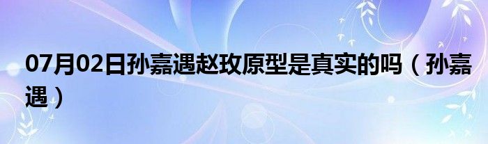 07月02日孙嘉遇赵玫原型是真实的吗（孙嘉遇）