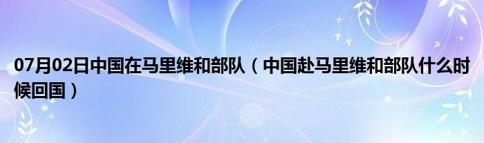 07月02日中国在马里维和部队（中国赴马里维和部队什么时候回国）