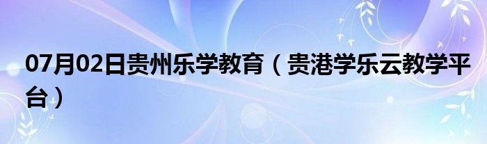 07月02日贵州乐学教育（贵港学乐云教学平台）