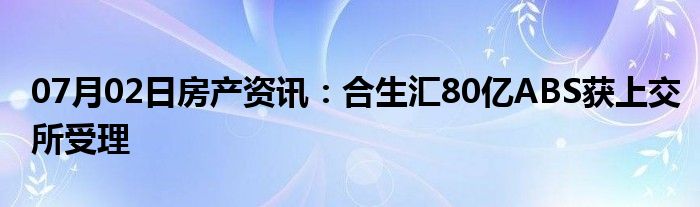 07月02日房产资讯：合生汇80亿ABS获上交所受理