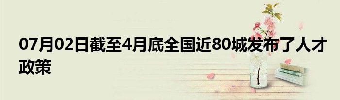 07月02日截至4月底全国近80城发布了人才政策