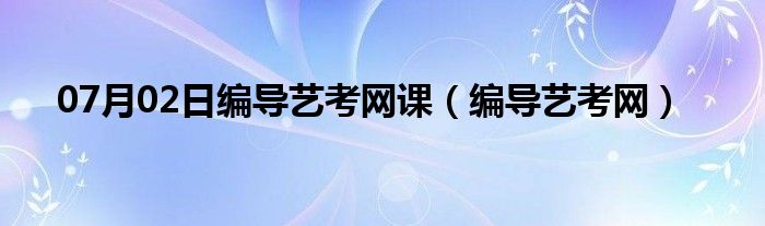 07月02日编导艺考网课（编导艺考网）