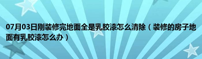 07月03日刚装修完地面全是乳胶漆怎么清除（装修的房子地面有乳胶漆怎么办）