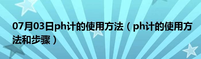 07月03日ph计的使用方法（ph计的使用方法和步骤）