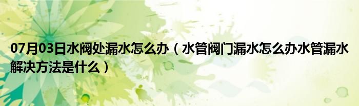 07月03日水阀处漏水怎么办（水管阀门漏水怎么办水管漏水解决方法是什么）