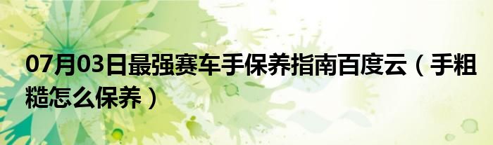 07月03日最强赛车手保养指南百度云（手粗糙怎么保养）