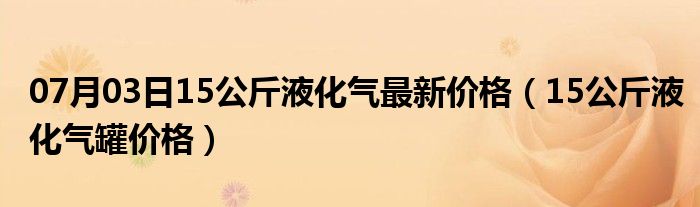 07月03日15公斤液化气最新价格（15公斤液化气罐价格）