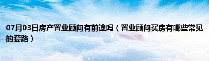 07月03日房产置业顾问有前途吗（置业顾问买房有哪些常见的套路）