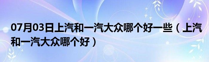 07月03日上汽和一汽大众哪个好一些（上汽和一汽大众哪个好）