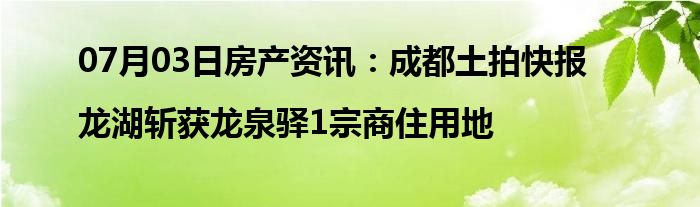 07月03日房产资讯：成都土拍快报|龙湖斩获龙泉驿1宗商住用地