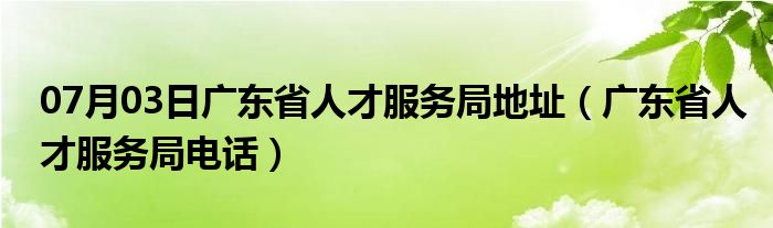 07月03日广东省人才服务局地址（广东省人才服务局电话）