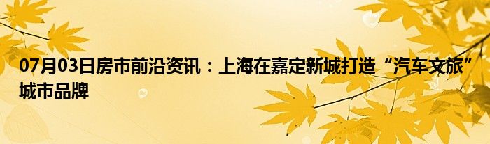 07月03日房市前沿资讯：上海在嘉定新城打造“汽车文旅”城市品牌