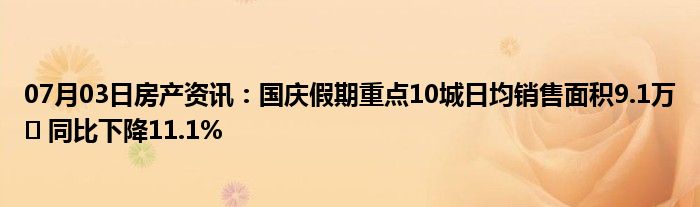 07月03日房产资讯：国庆假期重点10城日均销售面积9.1万㎡ 同比下降11.1%