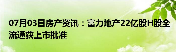 07月03日房产资讯：富力地产22亿股H股全流通获上市批准