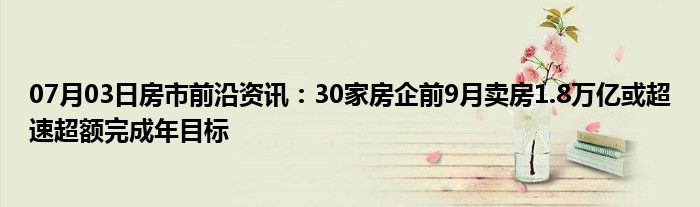 07月03日房市前沿资讯：30家房企前9月卖房1.8万亿或超速超额完成年目标