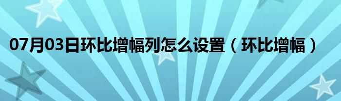 07月03日环比增幅列怎么设置（环比增幅）