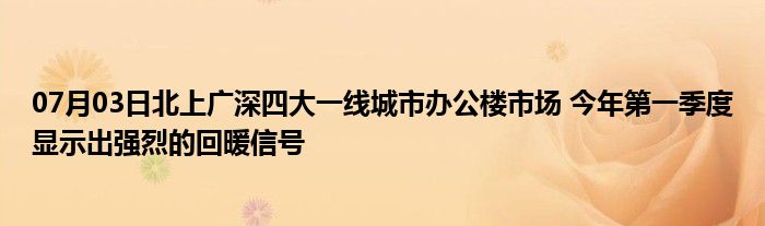 07月03日北上广深四大一线城市办公楼市场 今年第一季度显示出强烈的回暖信号