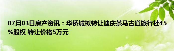 07月03日房产资讯：华侨城拟转让迪庆茶马古道旅行社45%股权 转让价格5万元