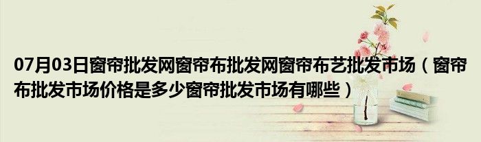 07月03日窗帘批发网窗帘布批发网窗帘布艺批发市场（窗帘布批发市场价格是多少窗帘批发市场有哪些）