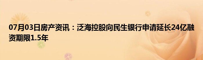 07月03日房产资讯：泛海控股向民生银行申请延长24亿融资期限1.5年