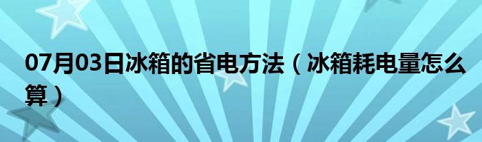 07月03日冰箱的省电方法（冰箱耗电量怎么算）