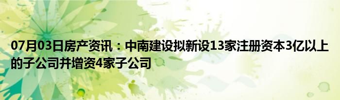 07月03日房产资讯：中南建设拟新设13家注册资本3亿以上的子公司并增资4家子公司