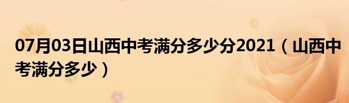 07月03日山西中考满分多少分2021（山西中考满分多少）