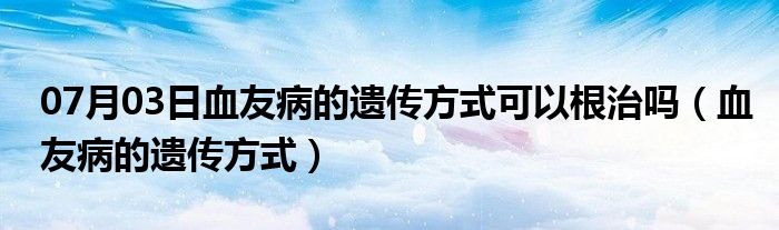 07月03日血友病的遗传方式可以根治吗（血友病的遗传方式）