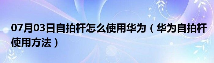 07月03日自拍杆怎么使用华为（华为自拍杆使用方法）