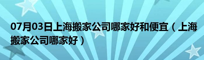 07月03日上海搬家公司哪家好和便宜（上海搬家公司哪家好）