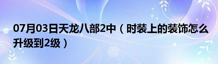 07月03日天龙八部2中（时装上的装饰怎么升级到2级）