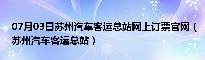 07月03日苏州汽车客运总站网上订票官网（苏州汽车客运总站）