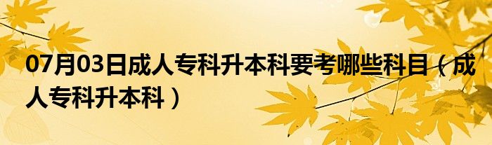 07月03日成人专科升本科要考哪些科目（成人专科升本科）