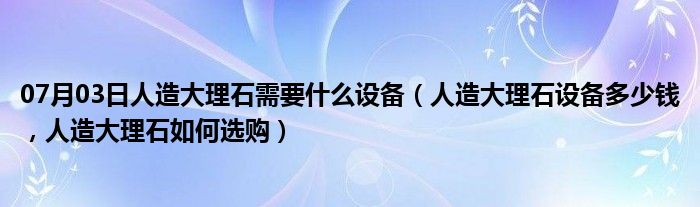 07月03日人造大理石需要什么设备（人造大理石设备多少钱，人造大理石如何选购）